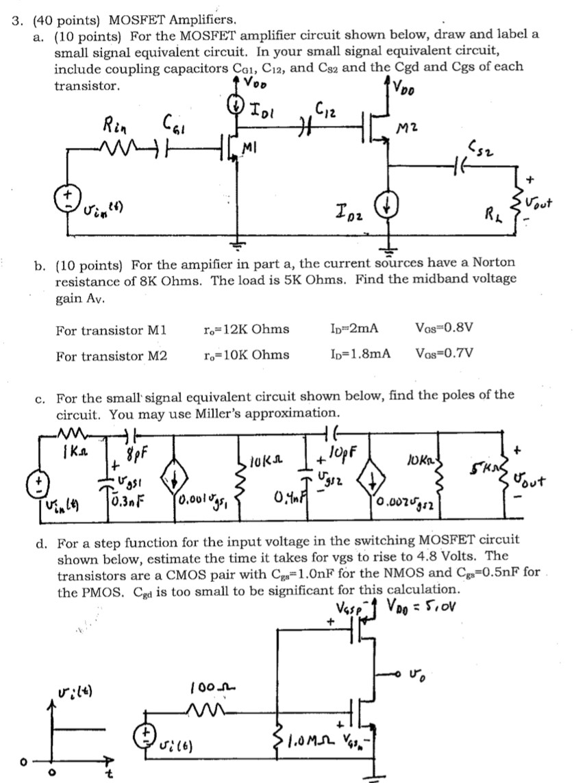 (40 points) MOSFET Amplifiers. a. (10 points) For the MOSFET amplifier circuit shown below, draw and label a small signal equivalent circuit. In your small signal equivalent circuit, include coupling capacitors CG1, C12, and CS2 and the Cgd and Cgs of each transistor. b. (10 points) For the ampifier in part a, the current sources have a Norton resistance of 8K Ohms. The load is 5K Ohms. Find the midband voltage gain Av. For transistor M1 ro = 12KOhms ID = 2mA VGS = 0.8V For transistor M2 ro = 10KOhms ID = 1.8mA VGS = 0.7V c. For the small signal equivalent circuit shown below, find the poles of the circuit. You may use Miller's approximation. d. For a step function for the input voltage in the switching MOSFET circuit shown below, estimate the time it takes for vgs to rise to 4.8 Volts. The transistors are a CMOS pair with Cgs = 1.0 nF for the NMOS and Cgs = 0.5 nF for the PMOS. Cgd is too small to be significant for this calculation.