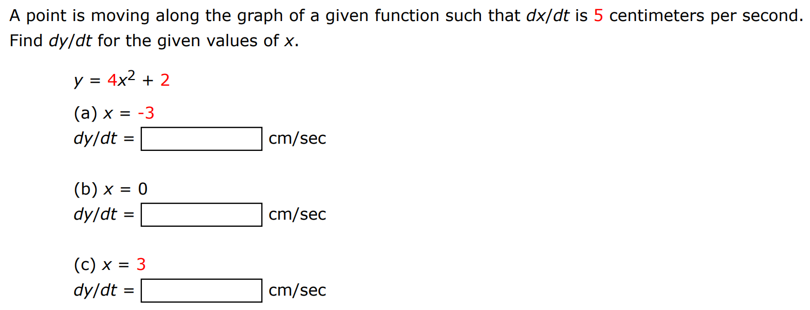 A point is moving along the graph of a given function such that dx/dt is 5 centimeters per second. Find dy/dt for the given values of x. y = 4x2 + 2 (a) x = −3 dy/dt = cm/sec (b) x = 0 dy/dt = cm/sec (c) x = 3 dy/dt = cm/sec