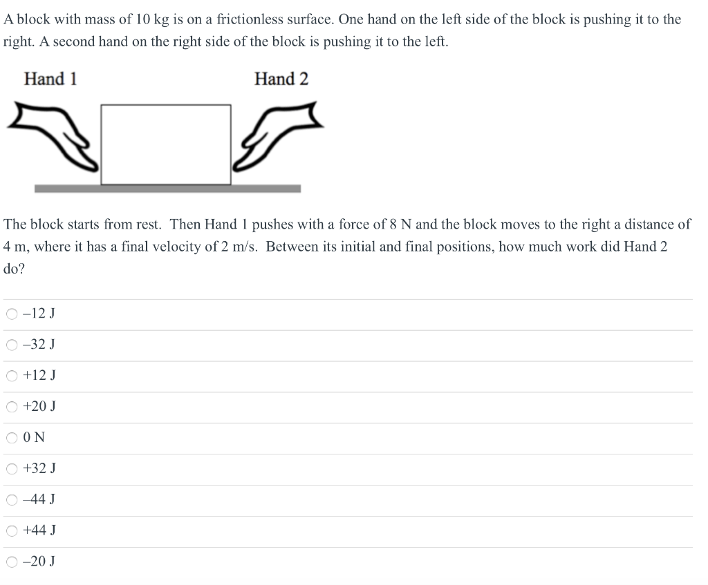 A block with mass of 10 kg is on a frictionless surface. One hand on the left side of the block is pushing it to the right. A second hand on the right side of the block is pushing it to the left. Hand 1 Hand 2 The block starts from rest. Then Hand 1 pushes with a force of 8 N and the block moves to the right a distance of 4 m, where it has a final velocity of 2 m/s. Between its initial and final positions, how much work did Hand 2 do? −12 J −32 J +12 J +20 J 0 N +32 J −44 J +44 J −20 J