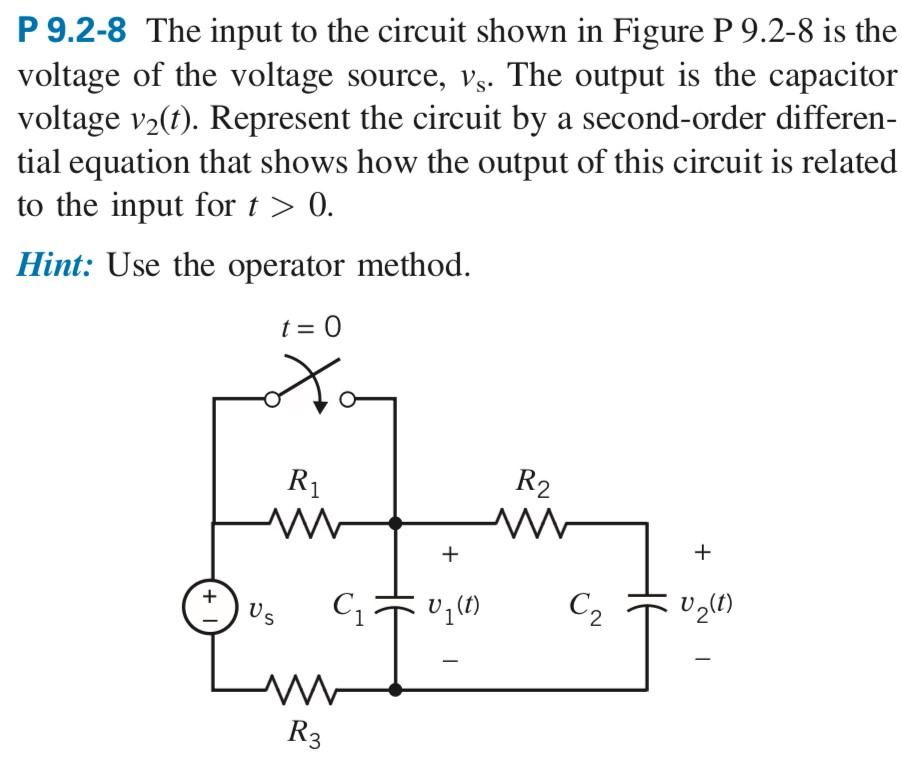 P 9.2-8 The input to the circuit shown in Figure P9.2−8 is the voltage of the voltage source, vs. The output is the capacitor voltage v2(t). Represent the circuit by a second-order differential equation that shows how the output of this circuit is related to the input for t > 0. Hint: Use the operator method.