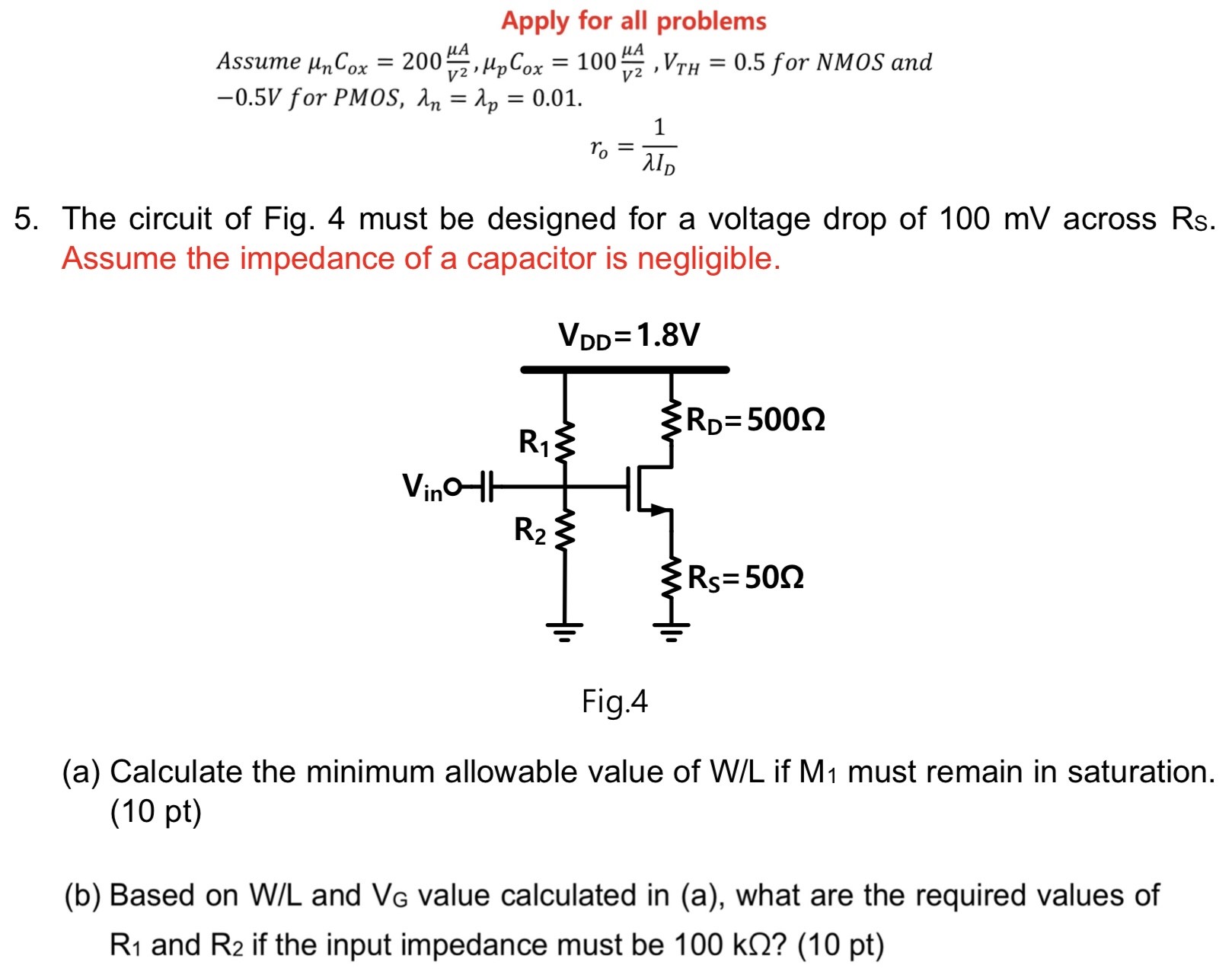 The circuit of Fig. 4 must be designed for a voltage drop of 100 mV across Rs. Assume the impedance of a capacitor is negligible. Fig. 4 (a) Calculate the minimum allowable value of W/L if M1 must remain in saturation. (10 pt) (b) Based on W/L and VG value calculated in (a), what are the required values of R1 and R2 if the input impedance must be 100 kΩ? (10 pt) Apply for all problems Assume μnCox = 200 μA V2, μpCox = 100 μA V2, VTH = 0.5 for NMOS and −0.5 V for PMOS, λn = λp = 0.01. ro = 1 λID