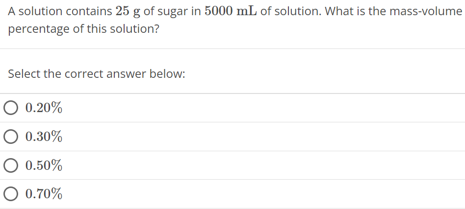 A solution contains 25 g of sugar in 5000 mL of solution. What is the mass-volume percentage of this solution? Select the correct answer below: 0.20% 0.30% 0.50% 0.70% 