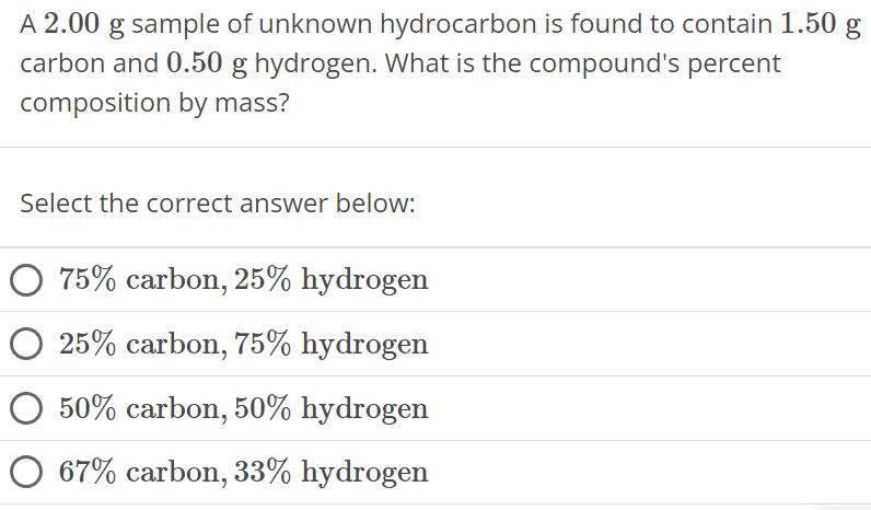 A 2.00 g sample of unknown hydrocarbon is found to contain 1.50 g carbon and 0.50 g hydrogen. What is the compound's percent composition by mass? Select the correct answer below: 75% carbon, 25% hydrogen 25% carbon, 75% hydrogen 50% carbon, 50% hydrogen 67% carbon, 33% hydrogen 