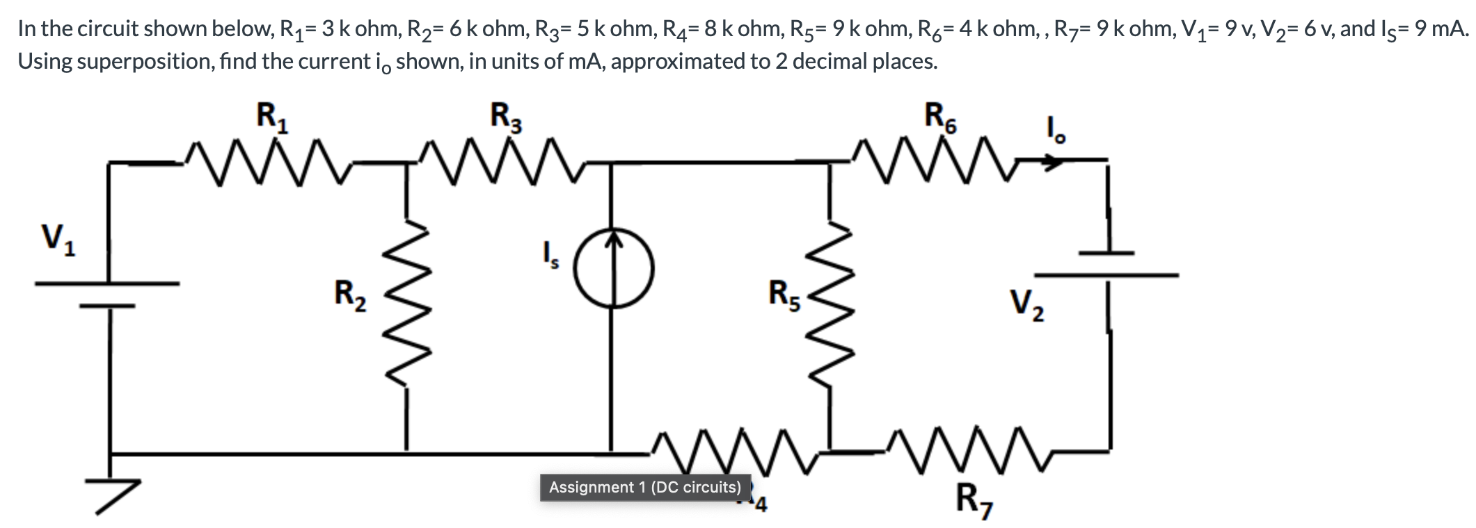 In the circuit shown below, R1 = 3 k ohm, R2 = 6 k ohm, R3 = 5 kohm, R4 = 8 kohm, R5 = 9 k ohm, R6 = 4 kohm, R7 = 9 k ohm, V1 = 9 v, V2 = 6 v, and IS = 9 mA. Using superposition, find the current i0 shown, in units of mA, approximated to 2 decimal places.