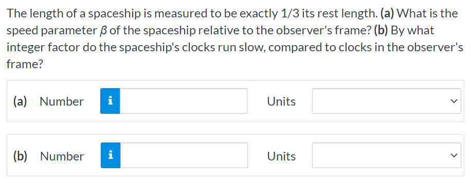 The length of a spaceship is measured to be exactly 1/3 its rest length. (a) What is the speed parameter β of the spaceship relative to the observer's frame? (b) By what integer factor do the spaceship's clocks run slow, compared to clocks in the observer's frame? (a) Number Units (b) Number Units