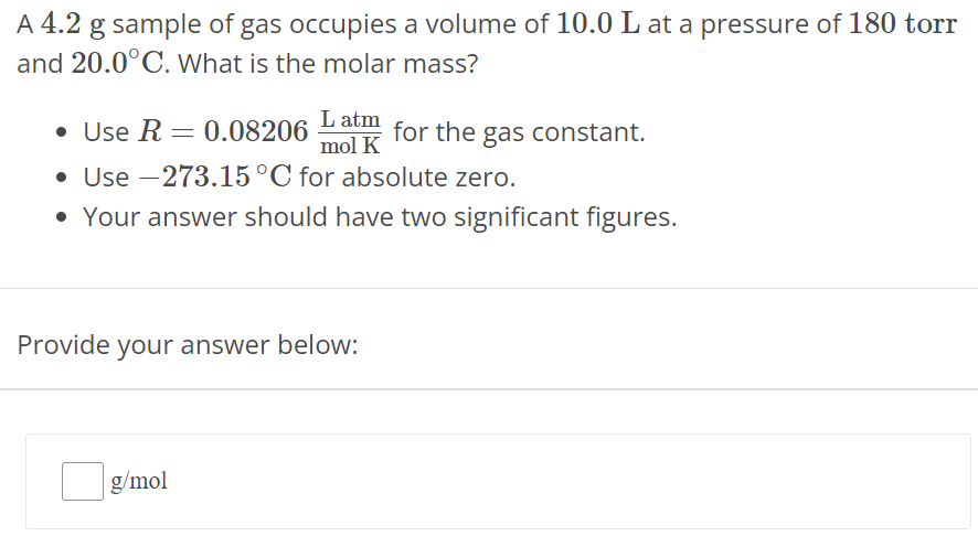 A 4.2 g sample of gas occupies a volume of 10.0 L at a pressure of 180 torr and 20.0∘C. What is the molar mass? Use R = 0.08206 L atm mol K for the gas constant. Use −273.15∘C for absolute zero. Your answer should have two significant figures. Provide your answer below: g/mol 