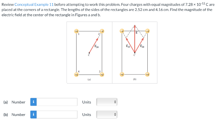 Review Conceptual Example 11 before attempting to work this problem. Four charges with equal magnitudes of 7.28×10−12 C are placed at the corners of a rectangle. The lengths of the sides of the rectangles are 2.52 cm and 4.16 cm. Find the magnitude of the electric field at the center of the rectangle in Figures a and b. (a) (b) (a) Number Units (b) Number Units