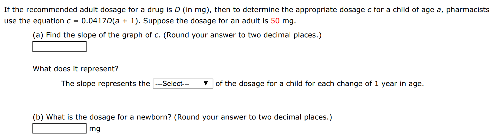 If the recommended adult dosage for a drug is D (in mg), then to determine the appropriate dosage c for a child of age a, pharmacists use the equation c = 0.0417D(a + 1). Suppose the dosage for an adult is 50 mg. (a) Find the slope of the graph of c. (Round your answer to two decimal places.) What does it represent? The slope represents the of the dosage for a child for each change of 1 year in age. (b) What is the dosage for a newborn? (Round your answer to two decimal places.) mg