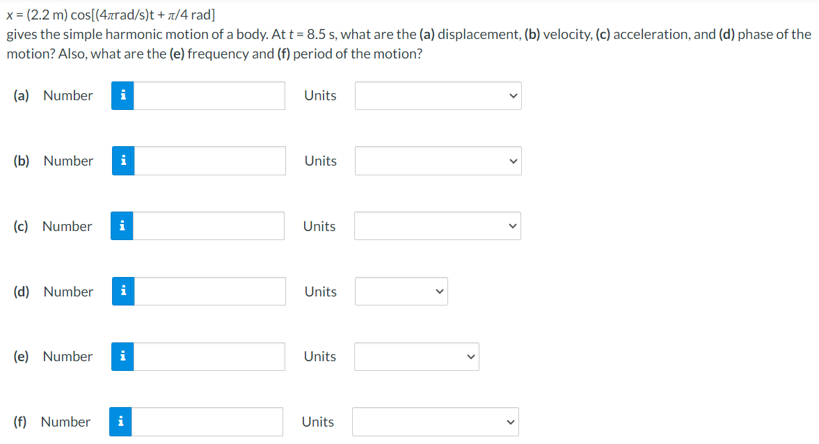 x = (2.2 m)cos⁡[(4πrad/s)t + π/4 rad] gives the simple harmonic motion of a body. At t = 8.5 s, what are the (a) displacement, (b) velocity, (c) acceleration, and (d) phase of the motion? Also, what are the (e) frequency and (f) period of the motion? (a) Number Units (b) Number Units (c) Number Units (d) Number Units (e) Number Units (f) Number Units 