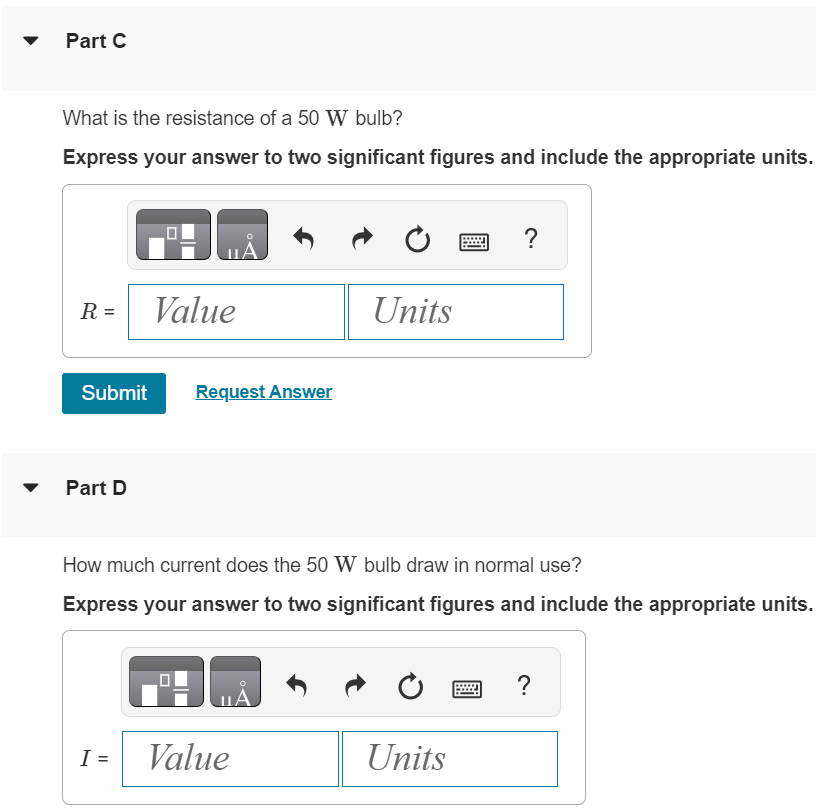 The power rating of a light bulb (such as a 100 W bulb) is the power it dissipates when connected across a 120 V potential difference. Part A What is the resistance of a 150 W bulb? Express your answer to three significant figures and include the appropriate units. Submit Request Answer Part B How much current does the 150 W bulb draw in normal use? Express your answer to three significant figures and include the appropriate units. Part C What is the resistance of a 50 W bulb? Express your answer to two significant figures and include the appropriate units. Submit Request Answer Part D How much current does the 50 W bulb draw in normal use? Express your answer to two significant figures and include the appropriate units.