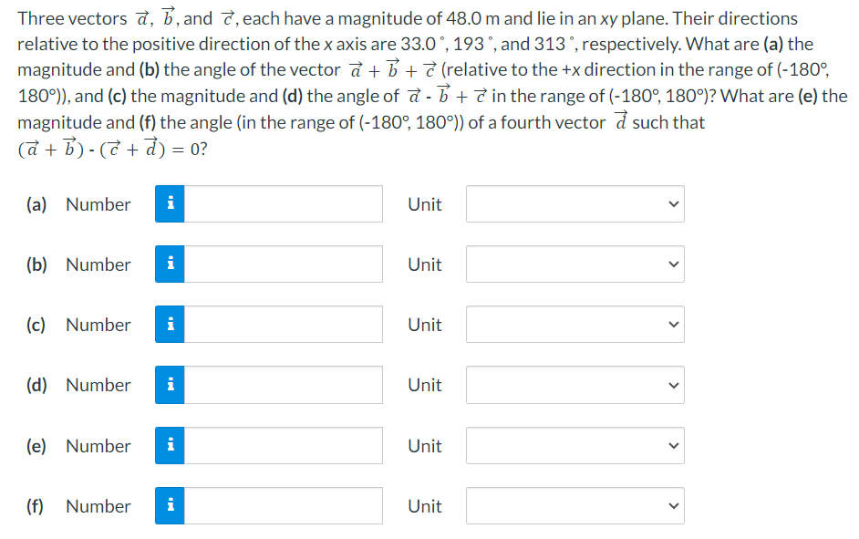 Three vectors a→, b→, and c→, each have a magnitude of 48.0 m and lie in an xy plane. Their directions relative to the positive direction of the x axis are 33.0∘, 193∘, and 313∘, respectively. What are (a) the magnitude and (b) the angle of the vector a→ + b→ + c→ (relative to the +x direction in the range of (−180∘, 180∘), and (c) the magnitude and (d) the angle of a→ − b→ + c→ in the range of (−180∘, 180∘)? What are (e) the magnitude and (f) the angle (in the range of (−180∘, 180∘)) of a fourth vector d→ such that (a→ + b→) − (c→ + d→) = 0? (a) Number Unit (b) Number Unit (c) Number Unit (d) Number Unit (e) Number Unit (f) Number Unit