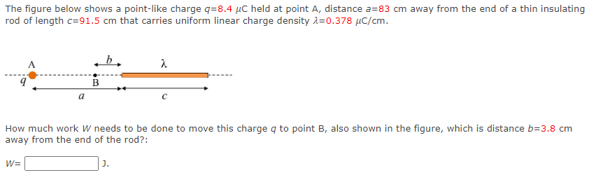 The figure below shows a point-like charge q = 8.4 μC held at point A, distance a = 83 cm away from the end of a thin insulating rod of length c = 91.5 cm that carries uniform linear charge density λ = 0.378 μC/cm. How much work W needs to be done to move this charge q to point B, also shown in the figure, which is distance b = 3.8 cm away from the end of the rod? : W = J.