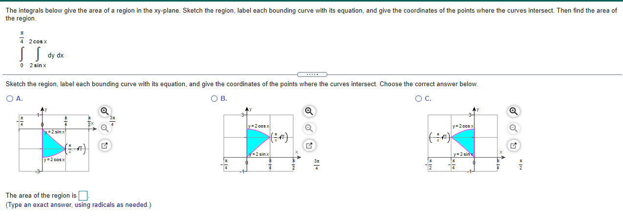 The integrals below give the area of a region in the xy-plane. Sketch the region, label each bounding curve with its equation, and give the coordinates of the points where the curves intersect. Then find the area of the region. ∫0 π4 ∫2sin⁡x 2cos⁡x dy dx Sketch the region, label each bounding curve with its equation, and give the coordinates of the points where the curves intersect. Choose the correct answer below. A. B. C. The area of the region is (Type an exact answer, using radicals as needed.)