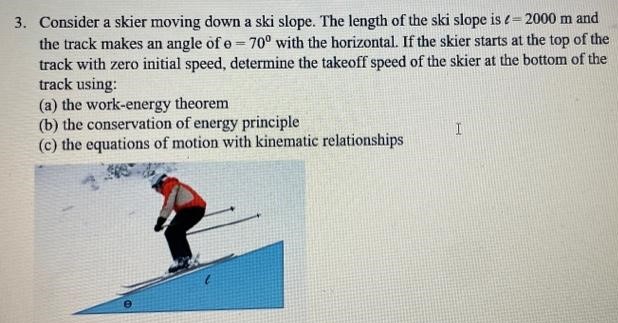 Consider a skier moving down a ski slope. The length of the ski slope is ℓ = 2000 m and the track makes an angle of Θ = 70∘ with the horizontal. If the skier starts at the top of the track with zero initial speed, determine the takeoff speed of the skier at the bottom of the track using: (a) the work-energy theorem (b) the conservation of energy principle (c) the equations of motion with kinematic relationships