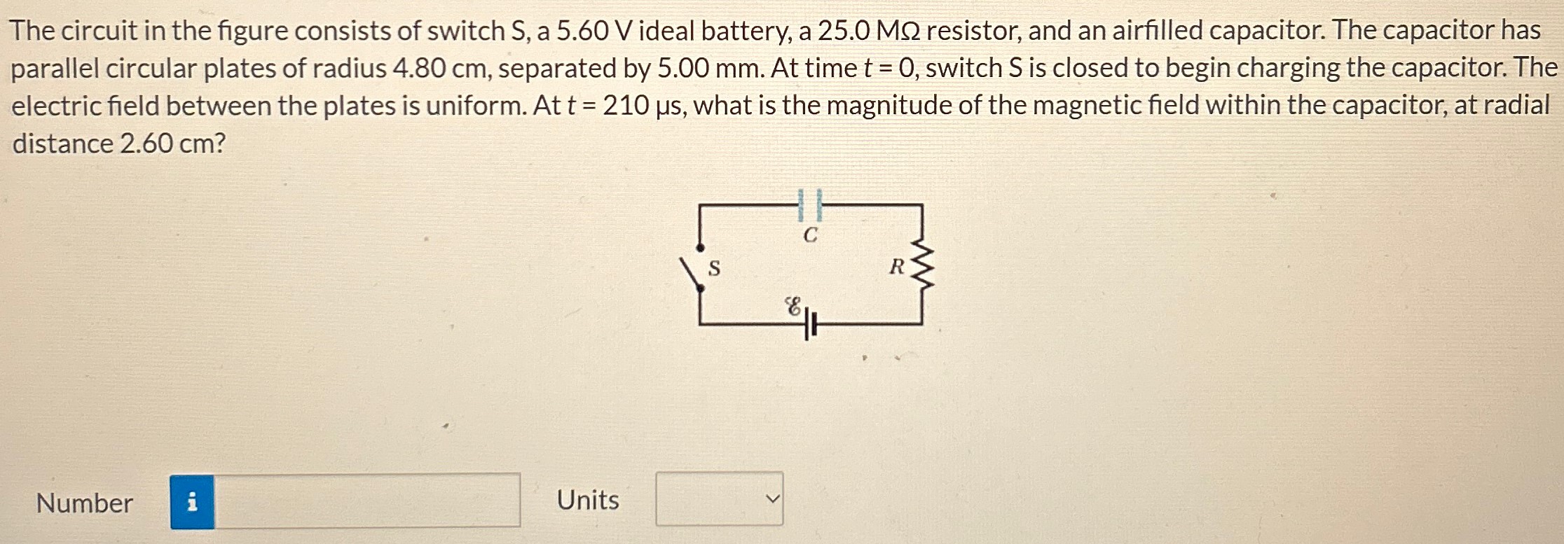 The circuit in the figure consists of switch S, a 5.60 V ideal battery, a 25.0 MΩ resistor, and an airfilled capacitor. The capacitor has parallel circular plates of radius 4.80 cm, separated by 5.00 mm. At time t = 0, switch S is closed to begin charging the capacitor. The electric field between the plates is uniform. At t = 210 μs, what is the magnitude of the magnetic field within the capacitor, at radial distance 2.60 cm? Number Units