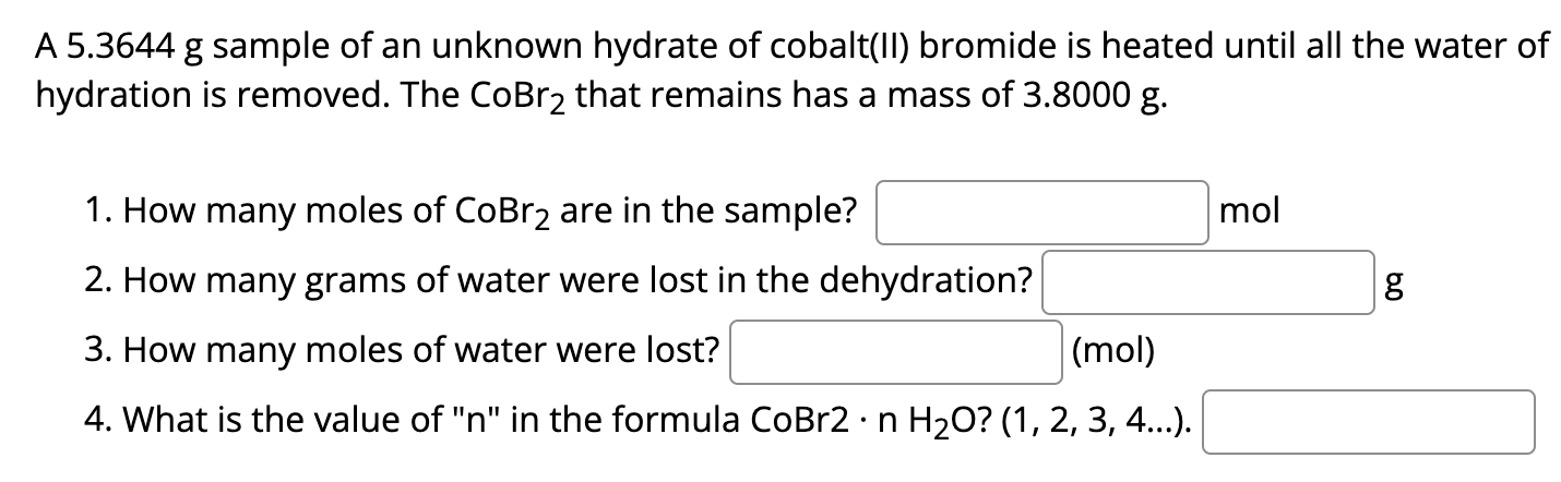 A 5.3644 g sample of an unknown hydrate of cobalt(II) bromide is heated until all the water of How many moles of CoBr2 are in the sample? mol How many grams of water were lost in the dehydration? g How many moles of water were lost? (mol) What is the value of "n" in the formula CoBr2⋅nH2O? (1, 2, 3, 4…).