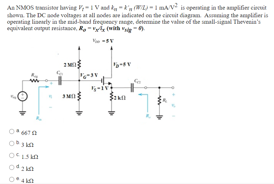 An NMOS transistor having Vt = 1 V and kn = kn'(W/L) = 1 mA/V2 is operating in the amplifier circuit shown. The DC node voltages at all nodes are indicated on the circuit diagram. Assuming the amplifier is operating linearly in the mid-band frequency range, determine the value of the small-signal Thevenin's equivalent output resistance, Ro = vx/ix (with vsig = 0). a. 667 Ω b. 3 kΩ C. 1.5 kΩ d. 2 kΩ e. 4 kΩ 