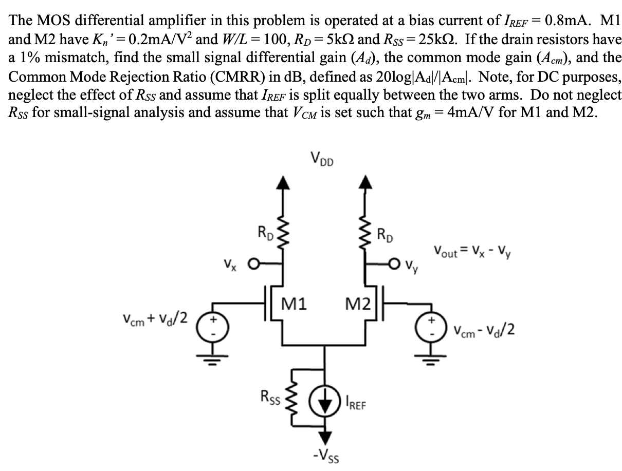 The MOS differential amplifier in this problem is operated at a bias current of IREF = 0.8 mA. M1 and M2 have Kn′ = 0.2 mA/V2 and W/L = 100, RD = 5 kΩ and RSS = 25 kΩ. If the drain resistors have a 1% mismatch, find the small signal differential gain (Ad), the common mode gain (Acm), and the Common Mode Rejection Ratio (CMRR) in dB, defined as 20 log⁡|Ad|/|Acm|. Note, for DC purposes, neglect the effect of RSS and assume that IREF is split equally between the two arms. Do not neglect RSS for small-signal analysis and assume that VCM is set such that gm = 4 mA/V for M1 and M2.