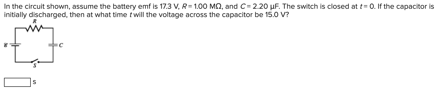 In the circuit shown, assume the battery emf is 17.3 V, R = 1.00 MΩ, and C = 2.20 μF. The switch is closed at t = 0. If the capacitor is initially discharged, then at what time t will the voltage across the capacitor be 15.0 V? s