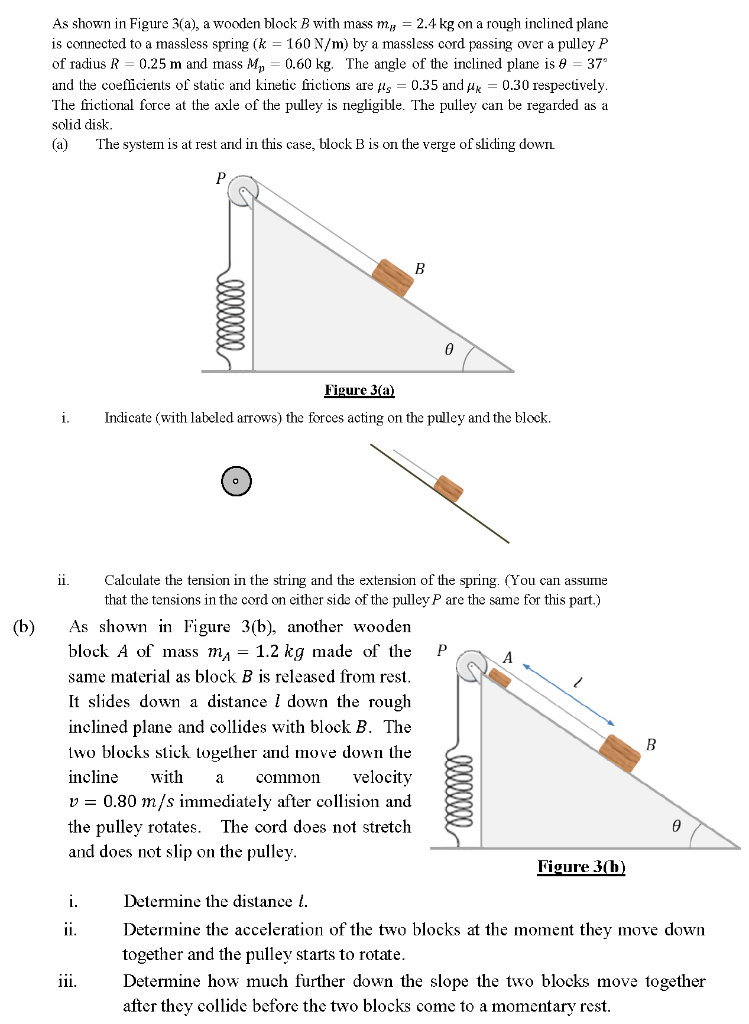 As shown in Figure 3(a), a wooden block B with mass mB = 2.4 kg on a rough inclined plane is connected to a massless spring ( k = 160 N/m ) by a massless cord passing over a pulley P of radius R = 0.25 m and mass Mp = 0.60 kg. The angle of the inclined plane is θ = 37∘ and the coefficients of static and kinetic frictions are μs = 0.35 and μk = 0.30 respectively. The frictional force at the axle of the pulley is negligible. The pulley can be regarded as a solid disk. (a) The system is at rest and in this case, block B is on the verge of sliding down. Figure 3(a) i. Indicate (with labeled arrows) the forces acting on the pulley and the block. ii. Calculate the tension in the string and the extension of the spring. (You can assume that the tensions in the cord on either side of the pulley P are the same for this part.) (b) As shown in Figure 3(b), another wooden block A of mass mA = 1.2 kg made of the same material as block B is released from rest. It slides down a distance l down the rough inclined plane and collides with block B. The two blocks stick together and move down the incline with a common velocity v = 0.80 m/s immediately after collision and the pulley rotates. The cord does not stretch and does not slip on the pulley. Figure 3(b) i. Determine the distance l. ii. Determine the acceleration of the two blocks at the moment they move down together and the pulley starts to rotate. iii. Determine how much further down the slope the two blocks move together after they collide before the two blocks come to a momentary rest.