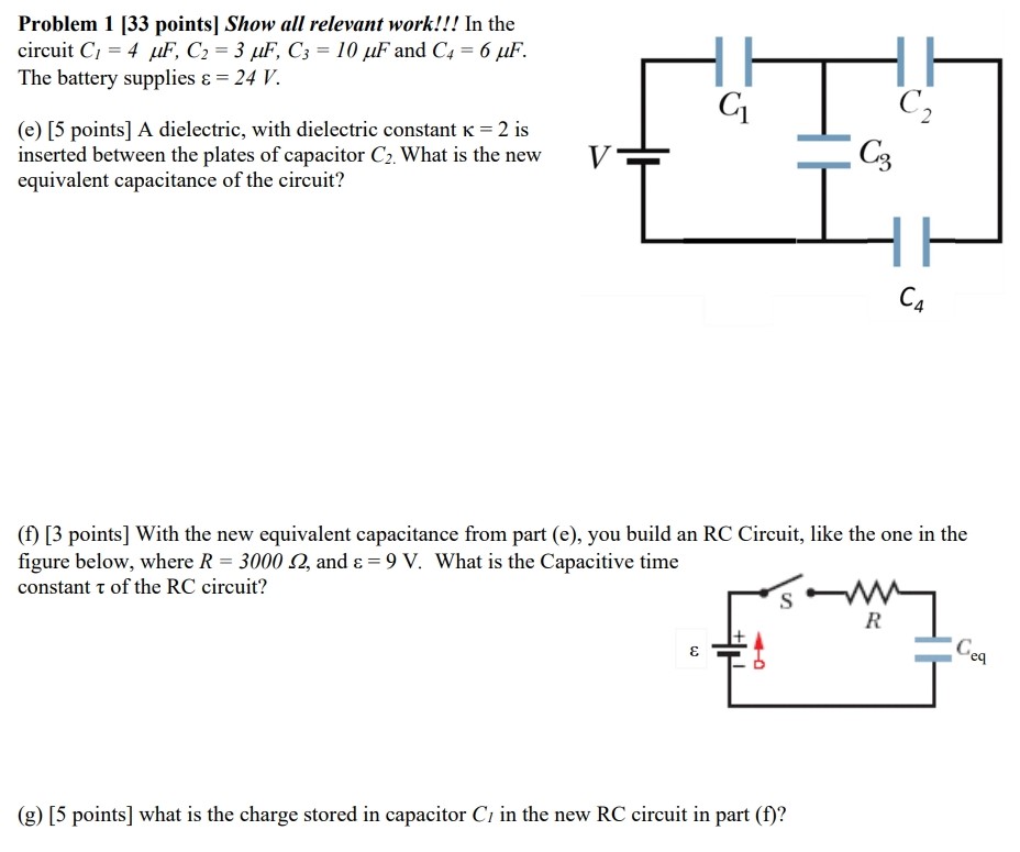 Problem 1 [33 points] Show all relevant work!!! In the circuit C1 = 4 μF, C2 = 3 μF, C3 = 10 μF and C4 = 6 μF. The battery supplies ε = 24 V. (e) [5 points ] A dielectric, with dielectric constant κ = 2 is inserted between the plates of capacitor C2. What is the new equivalent capacitance of the circuit? (f) [3 points] With the new equivalent capacitance from part (e), you build an RC Circuit, like the one in the figure below, where R = 3000 Ω, and ε = 9 V. What is the Capacitive time constant τ of the RC circuit? (g) [5 points] what is the charge stored in capacitor Cl in the new RC circuit in part (f)?