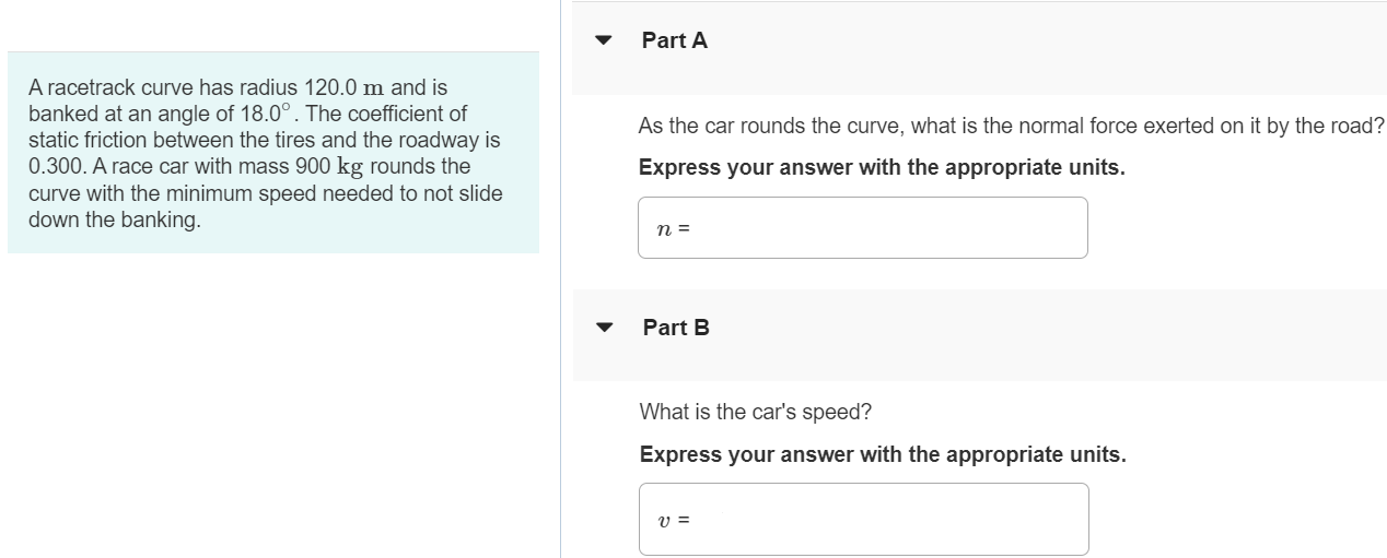 A racetrack curve has radius 120.0 m and is banked at an angle of 18⋅0∘. The coefficient of static friction between the tires and the roadway is 0.300 . A race car with mass 900 kg rounds the curve with the minimum speed needed to not slide down the banking. Part A As the car rounds the curve, what is the normal force exerted on it by the road? Express your answer with the appropriate units. n = Part B What is the car's speed? Express your answer with the appropriate units. v = 