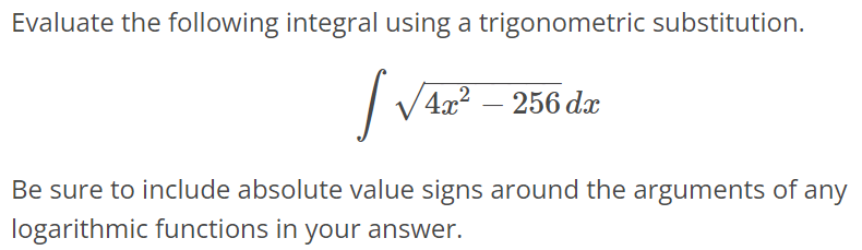 Evaluate the following integral using a trigonometric substitution. ∫ √4x^2 - 256dx Be sure to include absolute value signs around the arguments of any logarithmic functions in your answer.