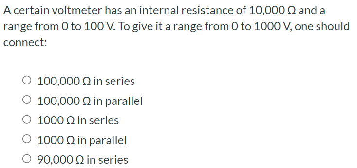 A certain voltmeter has an internal resistance of 10, 000 Ω and a range from 0 to 100 V. To give it a range from 0 to 1000 V, one should connect: 100, 000 Ω in series 100, 000 Ω in parallel 1000 Ω in series 1000 Ω in parallel 90, 000 Ω in series