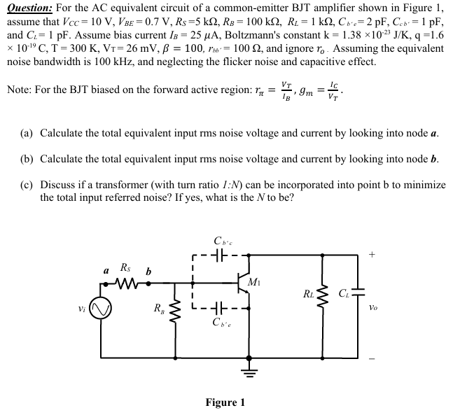 Question: For the AC equivalent circuit of a common-emitter BJT amplifier shown in Figure 1, assume that VCC = 10 V, VBE = 0.7 V, RS = 5 kΩ, RB = 100 kΩ, RL = 1 kΩ, Cb'e = 2 pF, Ccb′ = 1 pF, and CL = 1 pF. Assume bias current IB = 25 μA, Boltzmann's constant k = 1.38×10−23 J/K, q = 1.6 ×10−19 C, T = 300 K, VT = 26 mV, β = 100, rbb' = 100 Ω, and ignore ro. Assuming the equivalent noise bandwidth is 100 kHz, and neglecting the flicker noise and capacitive effect. Note: For the BJT biased on the forward active region: rπ = VT/IB, gm = IC/VT. (a) Calculate the total equivalent input rms noise voltage and current by looking into node a. (b) Calculate the total equivalent input rms noise voltage and current by looking into node b. (c) Discuss if a transformer (with turn ratio I:N) can be incorporated into point b to minimize the total input referred noise? If yes, what is the N to be? Figure 1