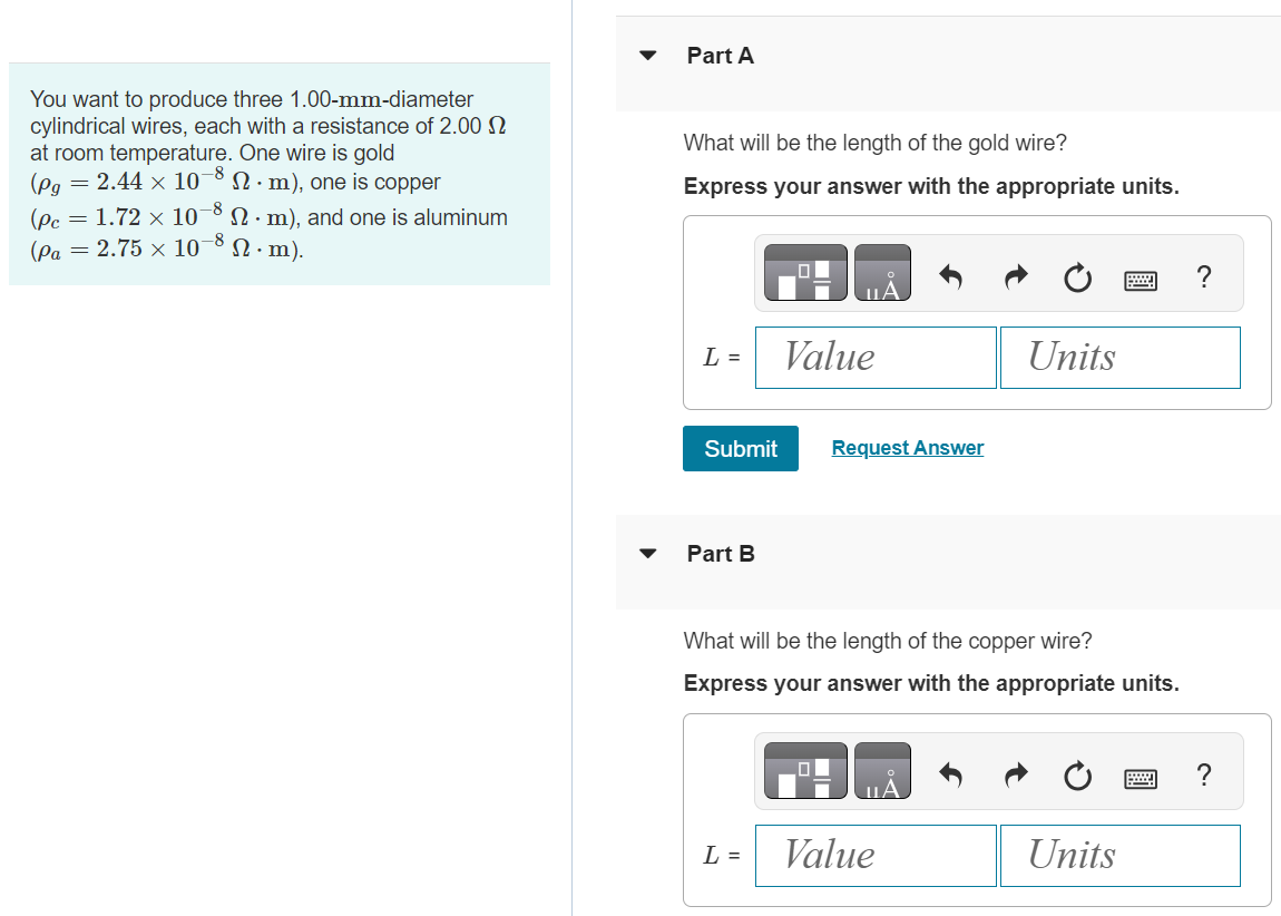You want to produce three 1.00-mm-diameter cylindrical wires, each with a resistance of 2.00 Ω at room temperature. One wire is gold ( ρg = 2.44×10−8 Ω⋅m ), one is copper ( ρc = 1.72×10−8 Ω⋅m ), and one is aluminum (ρa = 2.75×10−8 Ω⋅m). Part A What will be the length of the gold wire? Express your answer with the appropriate units. Submit Request Answer Part B What will be the length of the copper wire? Express your answer with the appropriate units. Part C What will be the length of the aluminum wire? Express your answer with the appropriate units. Submit Request Answer Part D Gold has a density of 1.93×104 kg/m3. What will be the mass of the gold wire? Express your answer with the appropriate units. Part E If gold is currently worth $40.0 per gram, what is the cost of the gold wire? Express your answer in dollars.
