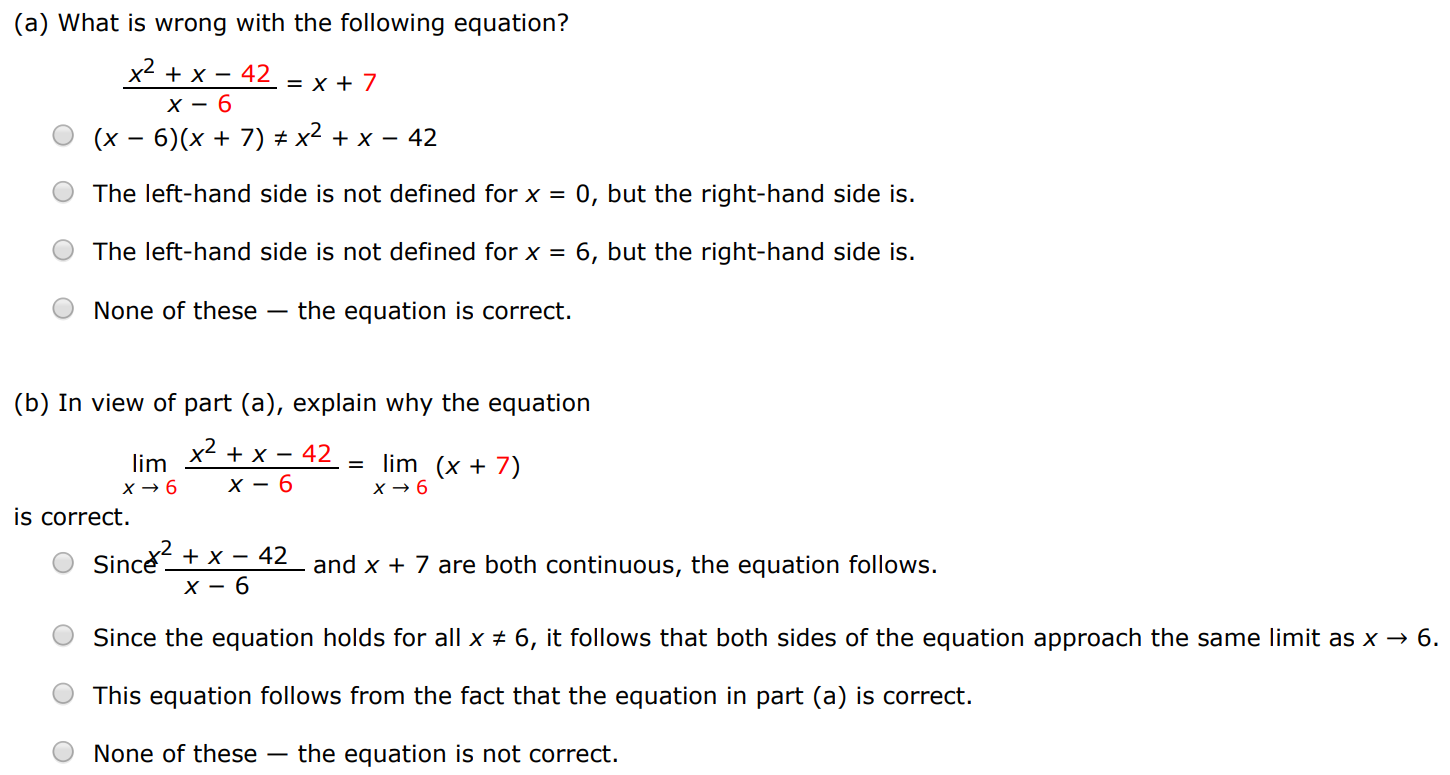 (a) What is wrong with the following equation? x2+x−42 x−6 = x+7 (x−6)(x+7) ≠ x2+x−42 The left-hand side is not defined for x = 0, but the right-hand side is. The left-hand side is not defined for x = 6, but the right-hand side is. None of these - the equation is correct. (b) In view of part (a), explain why the equation limx→6 x2+x−42 x−6 = limx→6 (x+7) is correct. Since x2+x−42 x−6 and x+7 are both continuous, the equation follows. Since the equation holds for all x≠6, it follows that both sides of the equation approach the same limit as x→6. This equation follows from the fact that the equation in part (a) is correct. None of these - the equation is not correct.