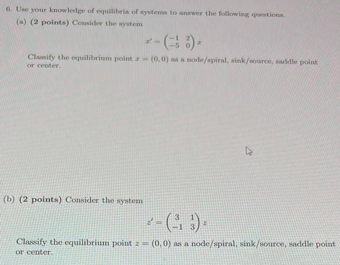 Use your knowledge of equilibria of systems to answer the following questions. (a) (2 points) Consider the system x′ = (−1 2 −5 0)x Classify the equilibrium point x = (0, 0) as a node/spiral, sink/source, saddle point or center. (b) (2 points) Consider the system z′ = (3 1 −1 3)z Classify the equilibrium point z = (0, 0) as a node/spiral, sink/source, saddle point or center.