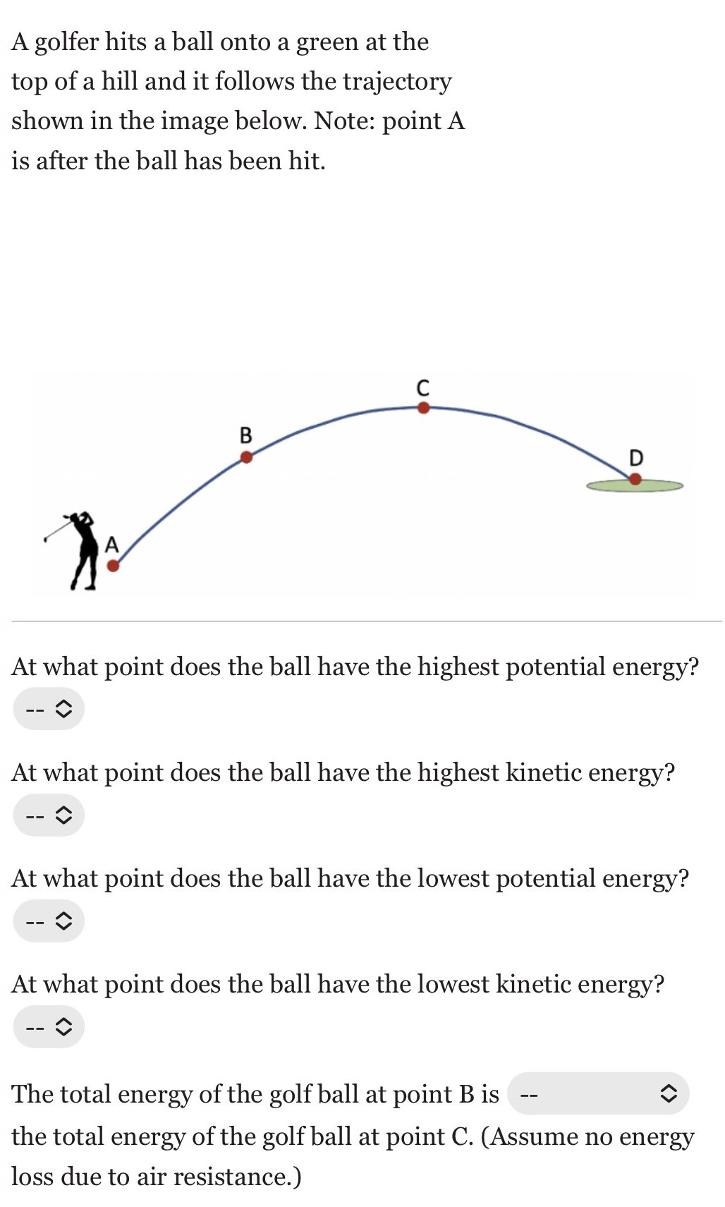 A golfer hits a ball onto a green at the top of a hill and it follows the trajectory shown in the image below. Note: point A is after the ball has been hit. At what point does the ball have the highest potential energy? At what point does the ball have the highest kinetic energy? At what point does the ball have the lowest potential energy? At what point does the ball have the lowest kinetic energy? The total energy of the golf ball at point B is the total energy of the golf ball at point C. (Assume no energy loss due to air resistance.)