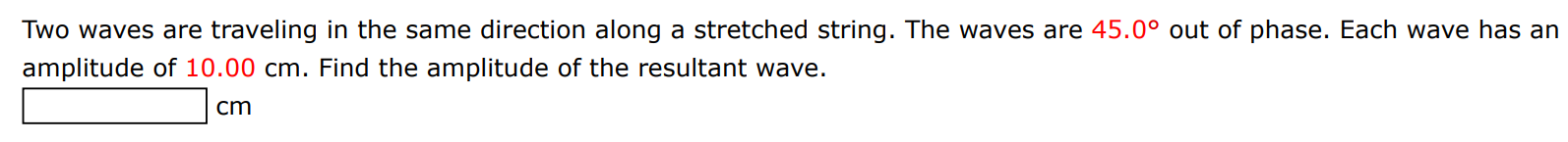 Two waves are traveling in the same direction along a stretched string. The waves are 45.0∘ out of phase. Each wave has an amplitude of 10.00 cm. Find the amplitude of the resultant wave. cm 