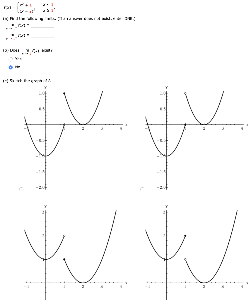 f(x) = {x2 + 1 if x < 1 (x−2)2 if x ≥ 1 (a) Find the following limits. (If an answer does not exist, enter DNE.) limx→1−f(x) = limx→1+f(x) = (b) Does limx→1 f(x) exist? Yes No (c) Sketch the graph of f.