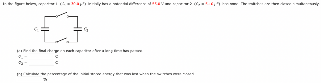 In the figure below, capacitor 1(C1 = 30.0 μF) initially has a potential difference of 55.0 V and capacitor 2(C2 = 5.10 μF) has none. The switches are then closed simultaneously. (a) Find the final charge on each capacitor after a long time has passed. Q1 = CQ2 = (b) Calculate the percentage of the initial stored energy that was lost when the switches were closed. %