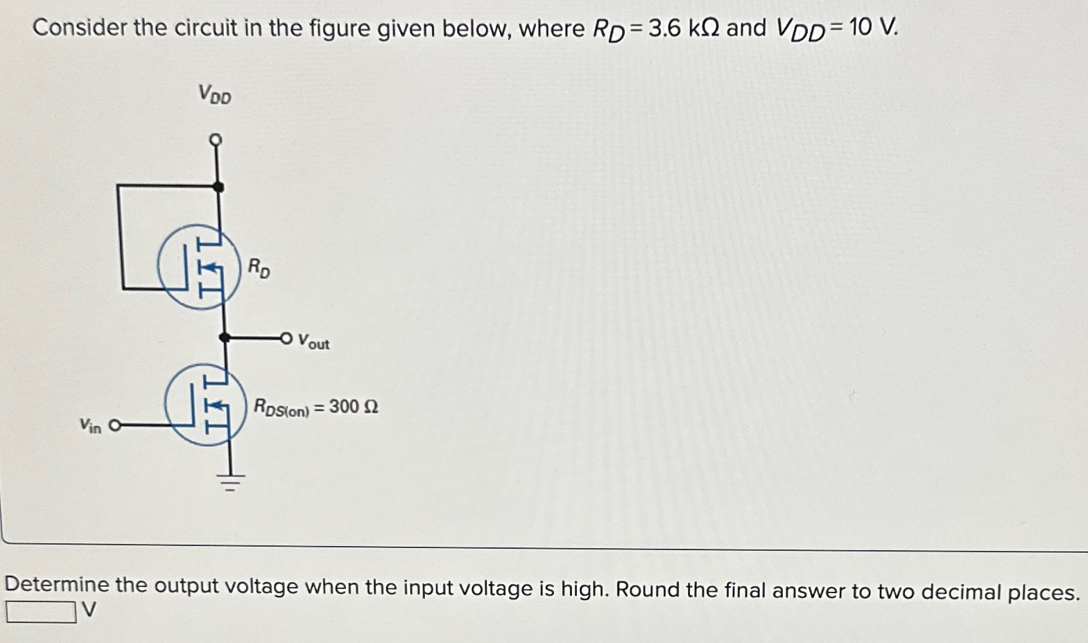 Consider the circuit in the figure given below, where RD = 3.6 kΩ and VDD = 10 V. Determine the output voltage when the input voltage is high. Round the final answer to two decimal places. V 