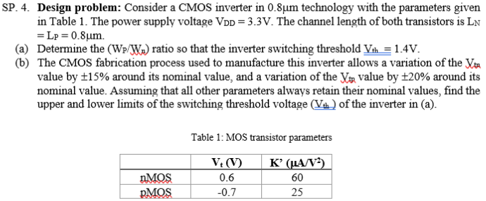 SP. 4. Design problem: Consider a CMOS inverter in 0.8 μm technology with the parameters given in Table 1 . The power supply voltage VDD = 3.3 V. The channel length of both transistors is LN = LP = 0.8 μm. (a) Determine the (Wp/Wn) ratio so that the inverter switching threshold Vth = 1.4 V. (b) The CMOS fabrication process used to manufacture this inverter allows a variation of the Vtn value by ±15% around its nominal value, and a variation of the Kt value by ±20% around its nominal value. Assuming that all other parameters always retain their nominal values, find the upper and lower limits of the switching threshold voltage (Vth) of the inverter in (a). Table 1: MOS transistor parameters