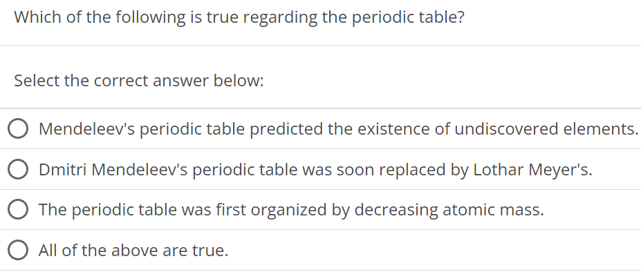 Which of the following is true regarding the periodic table? Select the correct answer below: Mendeleev's periodic table predicted the existence of undiscovered elements. Dmitri Mendeleev's periodic table was soon replaced by Lothar Meyer's. The periodic table was first organized by decreasing atomic mass. All of the above are true. 