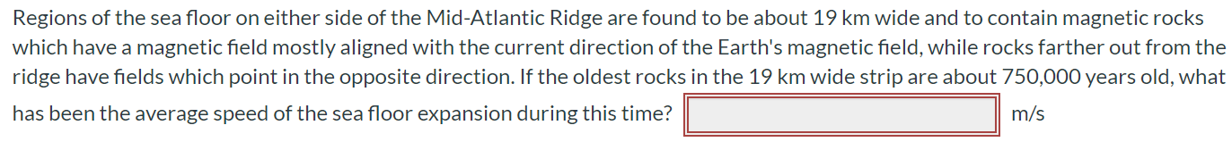 Regions of the sea floor on either side of the Mid-Atlantic Ridge are found to be about 19 km wide and to contain magnetic rocks which have a magnetic field mostly aligned with the current direction of the Earth's magnetic field, while rocks farther out from the ridge have fields which point in the opposite direction. If the oldest rocks in the 19 km wide strip are about 750,000 years old, what has been the average speed of the sea floor expansion during this time? m/s
