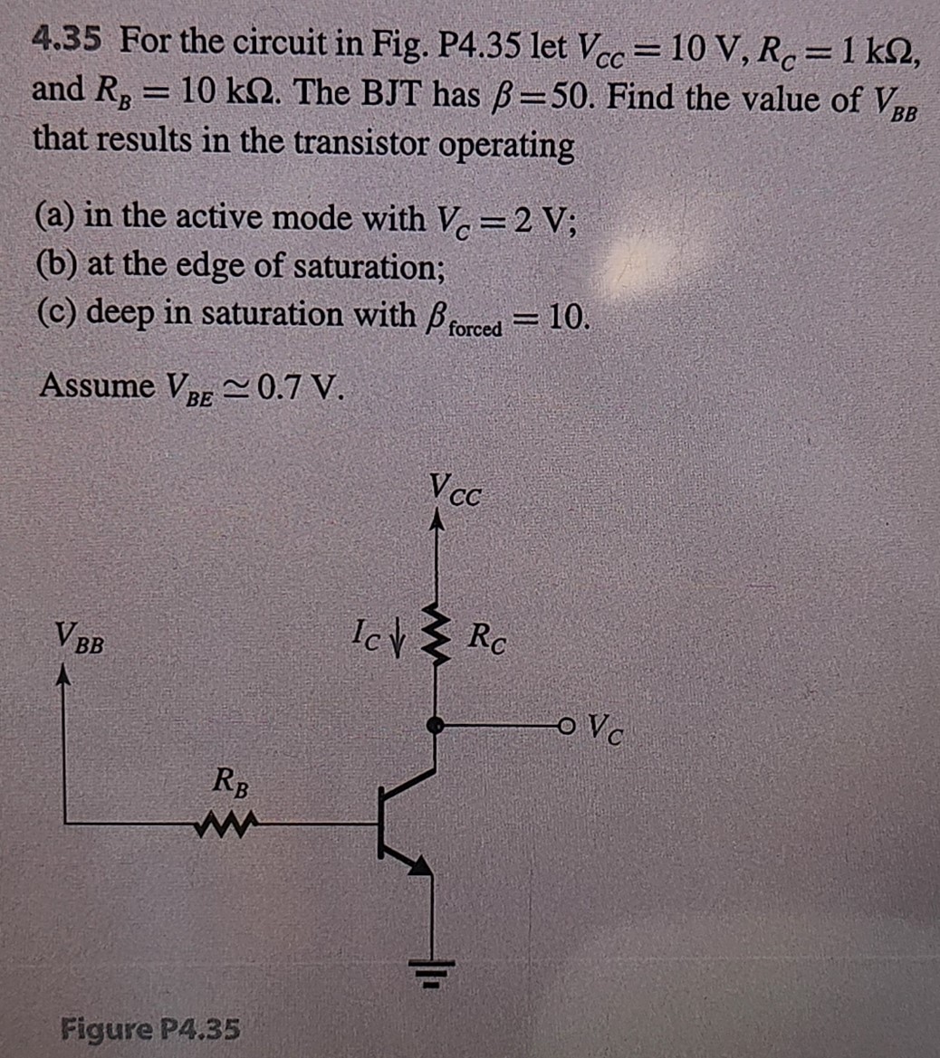 4.35 For the circuit in Fig. P4.35 let VCC = 10 V, RC = 1 kΩ, and RB = 10 kΩ. The BJT has β = 50. Find the value of VBB that results in the transistor operating (a) in the active mode with VC = 2 V; (b) at the edge of saturation; (c) deep in saturation with βforced = 10. Assume VBE≃0.7 V. Figure P4.35