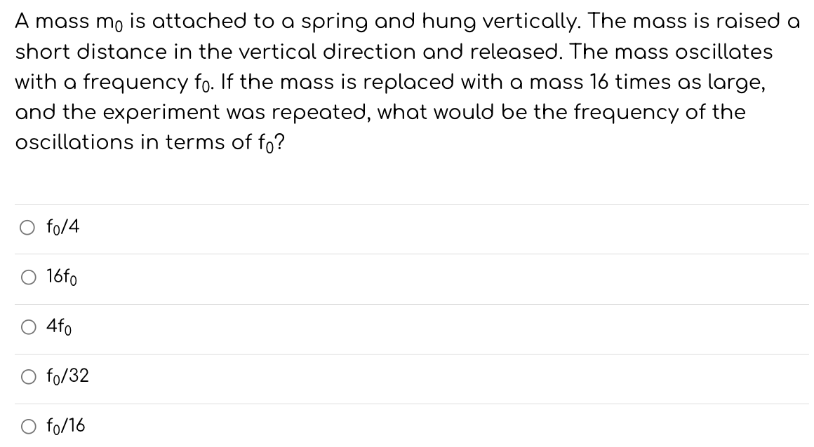 A mass m0 is attached to a spring and hung vertically. The mass is raised a short distance in the vertical direction and released. The mass oscillates with a frequency f0. If the mass is replaced with a mass 16 times as large, and the experiment was repeated, what would be the frequency of the oscillations in terms of f0 ? f0/4 16f0 4f0 f0/32 f0/16