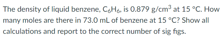 The density of liquid benzene, C6H6, is 0.879 g/cm3 at 15∘C. How many moles are there in 73.0 mL of benzene at 15∘C ? Show all calculations and report to the correct number of sig figs. 