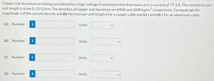 Copper and aluminum are being considered for a high-voltage transmission line that must carry a current of 77.3 A. The resistance per unit length is to be 0.122 Ω/km. The densities of copper and aluminum are 8960 and 2600 kg/m3, respectively. Compute (a) the magnitude J of the current density and (b) the mass per unit length λ for a copper cable and (c) J and (d) λ for an aluminum cable. (a) Number Units (b) Number Units (c) Number Units (d) Number Units