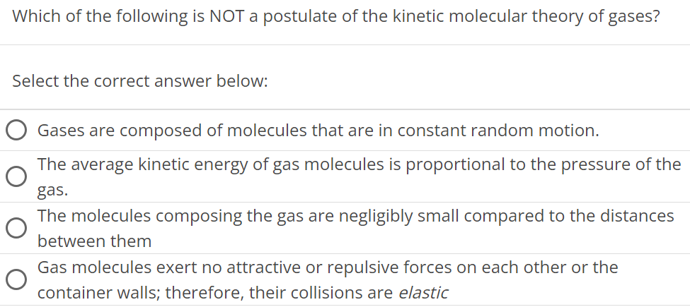 Which of the following is NOT a postulate of the kinetic molecular theory of gases? Select the correct answer below: Gases are composed of molecules that are in constant random motion. The average kinetic energy of gas molecules is proportional to the pressure of the gas. The molecules composing the gas are negligibly small compared to the distances between them Gas molecules exert no attractive or repulsive forces on each other or the container walls; therefore, their collisions are elastic 