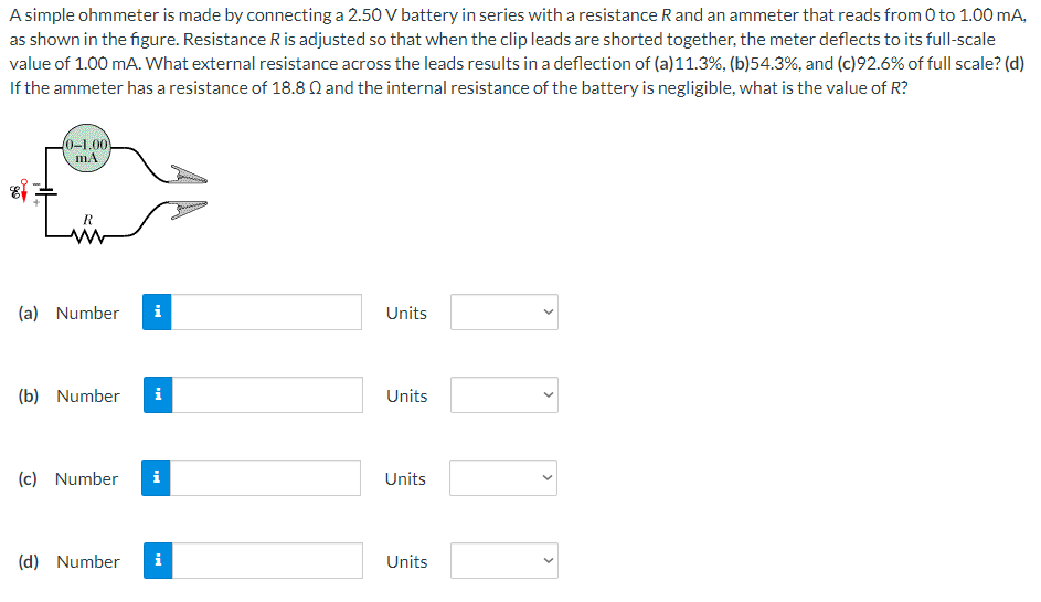 A simple ohmmeter is made by connecting a 2.50 V battery in series with a resistance R and an ammeter that reads from 0 to 1.00 mA, as shown in the figure. Resistance R is adjusted so that when the clip leads are shorted together, the meter deflects to its full-scale value of 1.00 mA. What external resistance across the leads results in a deflection of (a) 11.3%, (b) 54.3%, and (c) 92.6% of full scale? (d) If the ammeter has a resistance of 18.8 Ω and the internal resistance of the battery is negligible, what is the value of R? (a) Number Units (b) Number Units (c) Number Units (d) Number Units