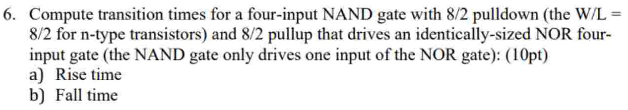 Compute transition times for a four-input NAND gate with 8 /2 pulldown (the W/L = 8/2 for n-type transistors) and 8/2 pullup that drives an identically-sized NOR four-input gate (the NAND gate only drives one input of the NOR gate): (10 pt) a) Rise time b) Fall time