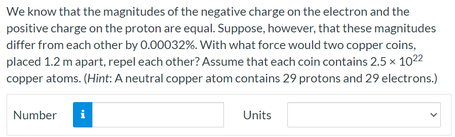 We know that the magnitudes of the negative charge on the electron and the positive charge on the proton are equal. Suppose, however, that these magnitudes differ from each other by 0.00032%. With what force would two copper coins, placed 1.2 m apart, repel each other? Assume that each coin contains 2.5×1022 copper atoms. (Hint: A neutral copper atom contains 29 protons and 29 electrons.) Number Units 