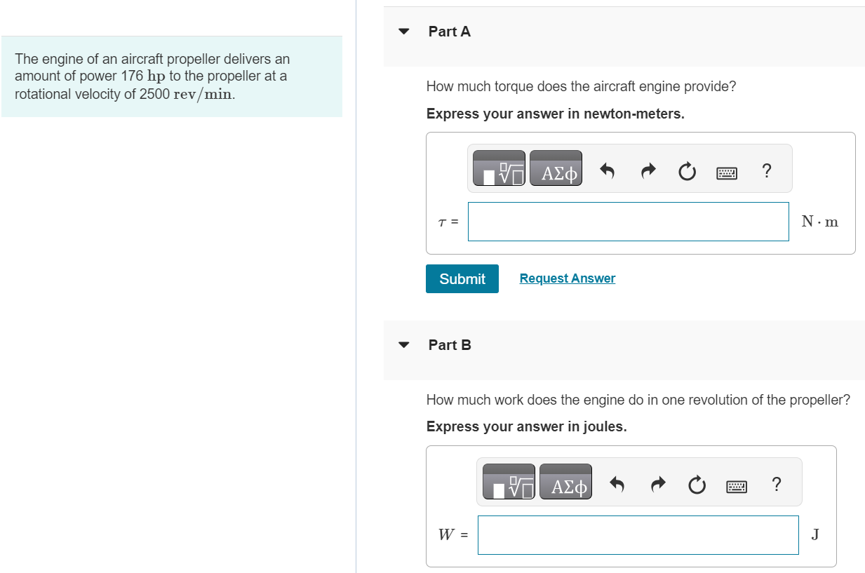 The engine of an aircraft propeller delivers an amount of power 176 hp to the propeller at a rotational velocity of 2500 rev/min. Part A How much torque does the aircraft engine provide? Express your answer in newton-meters. τ = N⋅m Submit Request Answer Part B How much work does the engine do in one revolution of the propeller? Express your answer in joules. W = J