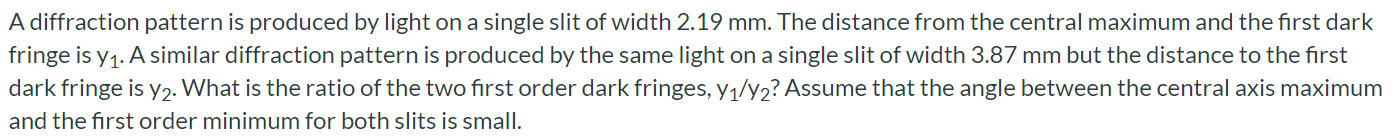 A diffraction pattern is produced by light on a single slit of width 2.19 mm. The distance from the central maximum and the first dark fringe is y1. A similar diffraction pattern is produced by the same light on a single slit of width 3.87 mm but the distance to the first dark fringe is y2. What is the ratio of the two first order dark fringes, y1/y2? Assume that the angle between the central axis maximum and the first order minimum for both slits is small.